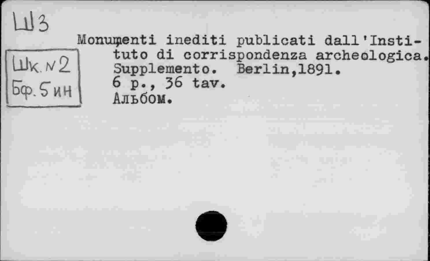 ﻿Monuipenti inediti publicati dall’Insti-
Ык v2 Бф.Єин
tuto di corrispondenza archeologica Supplement©. Berlin,1891.
6 p., J6 tav.
Альбом.